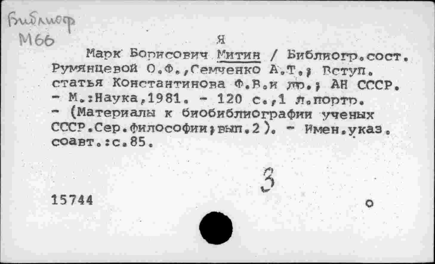 ﻿МбЬ
я
Марк Борисович Митин / Библиогр.сост. Румянцевой О.Ф.,Семченко А.Т., Рступ. статья Константинова Ф.Раи АН СССР.
-	М.:Наука,1981. - 120 с.г1 л.портп.
-	(Материалы к биобиблиографии ученых СССР.Сер.Философии,вып.2 ). - Имен.указ, соавт.:с.85.
3
15744
о